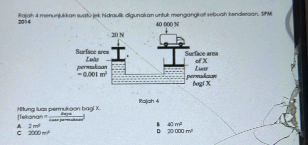 Rajah 4 menunjukkan suatù jek hidraulik digunakan untuk mengangkat sebuah kenderaan. SPM
2014
Rajah 4
Hitung luas permukaan bagi X.
=_ Daya
Tekanan Zuas permukaan
A 2m^2
B 40m^2
C 2000m^2
D 20000m^2