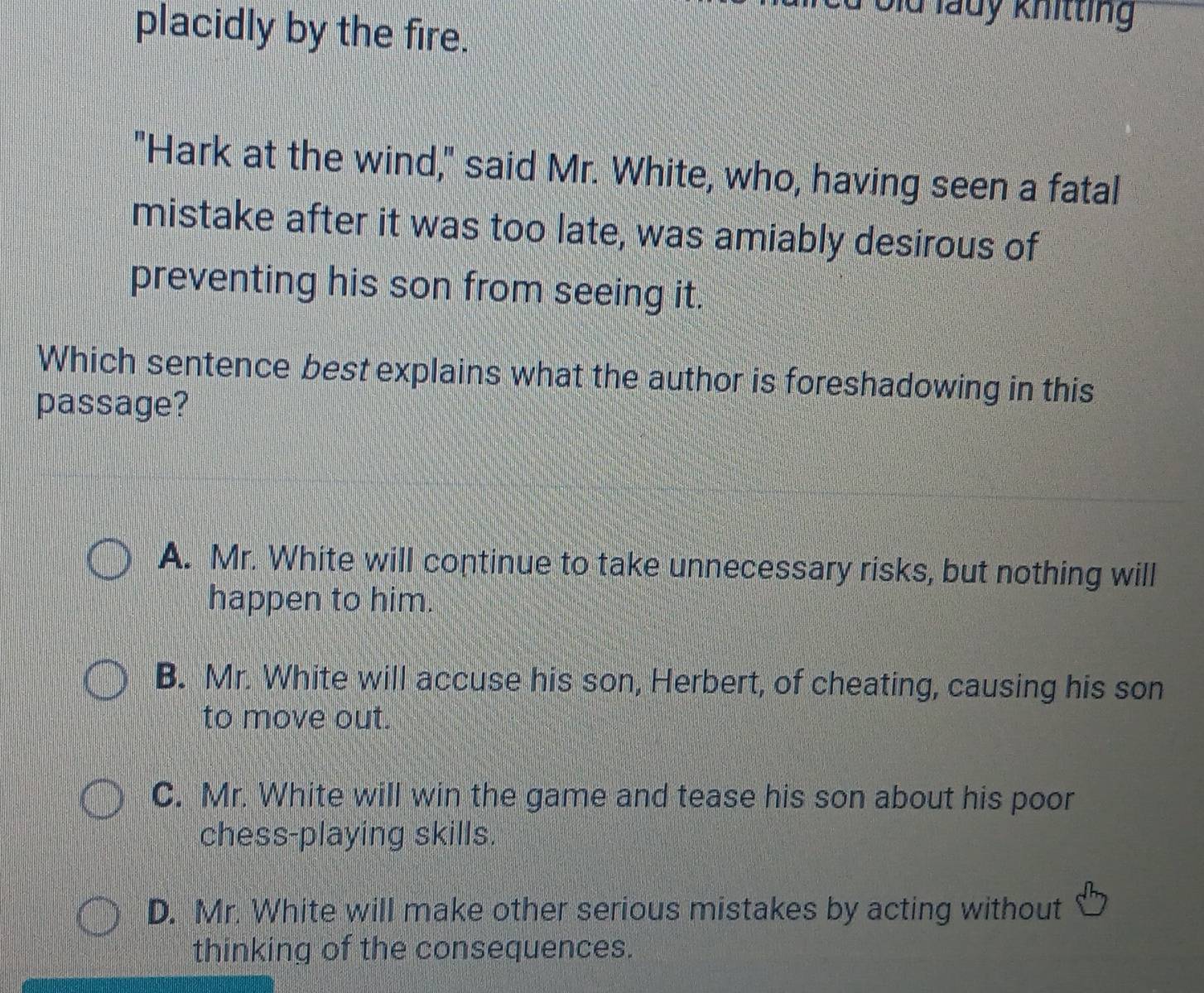 lu lauy khitting 
placidly by the fire.
"Hark at the wind," said Mr. White, who, having seen a fatal
mistake after it was too late, was amiably desirous of
preventing his son from seeing it.
Which sentence best explains what the author is foreshadowing in this
passage?
A. Mr. White will continue to take unnecessary risks, but nothing will
happen to him.
B. Mr. White will accuse his son, Herbert, of cheating, causing his son
to move out.
C. Mr. White will win the game and tease his son about his poor
chess-playing skills.
D. Mr. White will make other serious mistakes by acting without
thinking of the consequences.