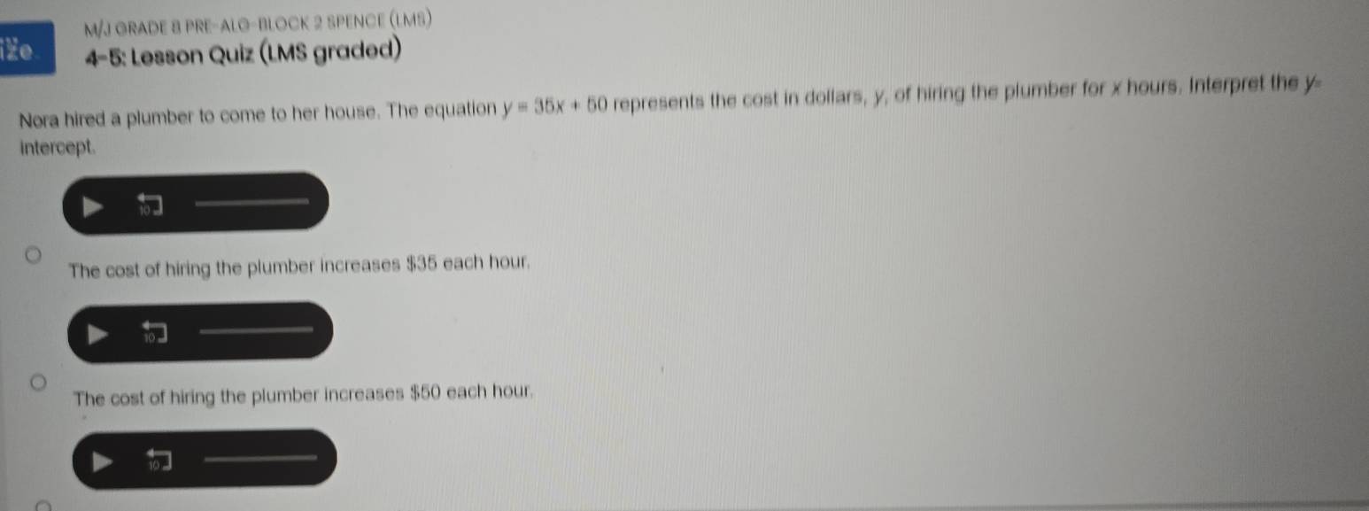 M/J GRADE 8 PRE-ALO-BLOCK 2 SPENCE (LMS)
iZe 4-5: Lesson Quiz (LMS graded)
Nora hired a plumber to come to her house. The equation y=35x+50 represents the cost in dollars, y, of hiring the plumber for x hours. Interpret the y
intercept.
The cost of hiring the plumber increases $35 each hour.
The cost of hiring the plumber increases $50 each hour.