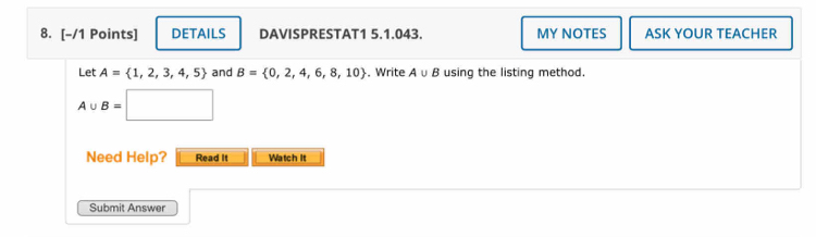 DETAILS DAVISPRESTAT1 5.1.043. MY NOTES ASK YOUR TEACHER 
Let A= 1,2,3,4,5 and B= 0,2,4,6,8,10. Write A∪ B using the listing method.
A∪ B=□
Need Help? Read It Watch It 
Submit Answer