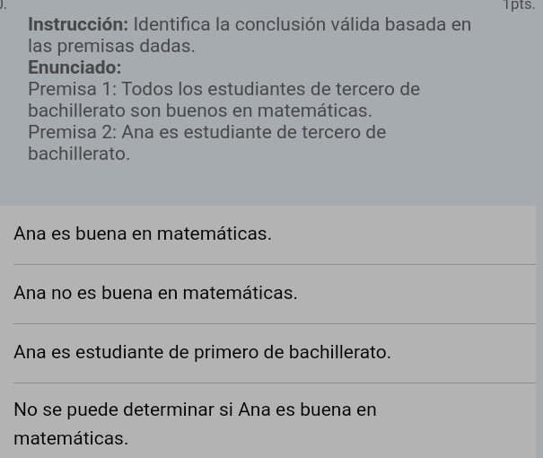 Ipts. 
Instrucción: Identifica la conclusión válida basada en 
las premisas dadas. 
Enunciado: 
Premisa 1: Todos los estudiantes de tercero de 
bachillerato son buenos en matemáticas. 
Premisa 2: Ana es estudiante de tercero de 
bachillerato. 
Ana es buena en matemáticas. 
Ana no es buena en matemáticas. 
Ana es estudiante de primero de bachillerato. 
No se puede determinar si Ana es buena en 
matemáticas.