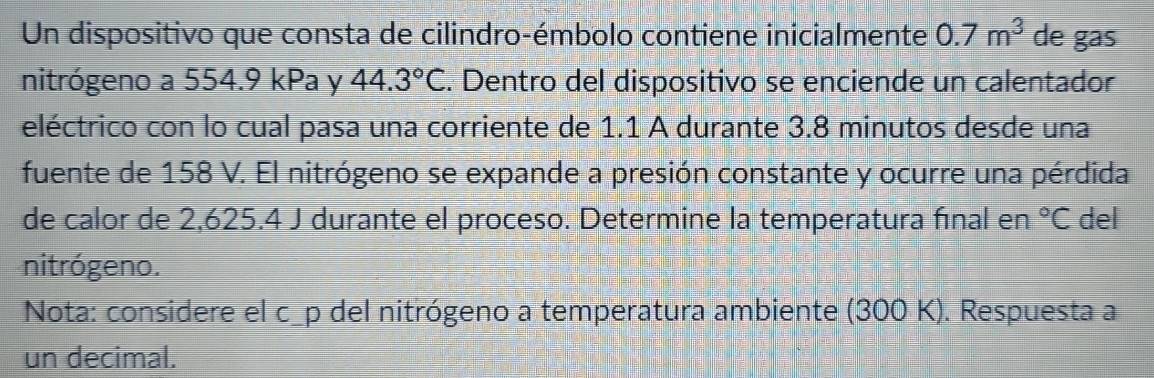 Un dispositivo que consta de cilindro-émbolo contiene inicialmente 0.7m^3 de gas 
nitrógeno a 554.9 kPa y 44.3°C. Dentro del dispositivo se enciende un calentador 
eléctrico con lo cual pasa una corriente de 1.1 A durante 3.8 minutos desde una 
fuente de 158 V. El nitrógeno se expande a presión constante y ocurre una pérdida 
de calor de 2,625.4 J durante el proceso. Determine la temperatura final en°C del 
nitrógeno. 
Nota: considere el c_p del nitrógeno a temperatura ambiente (300 K). Respuesta a 
un decimal.