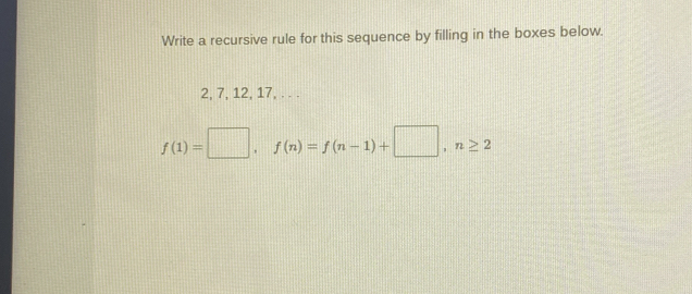 Write a recursive rule for this sequence by filling in the boxes below.
2, 7, 12, 17, . . .
f(1)=□ , f(n)=f(n-1)+□ , n≥ 2