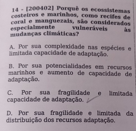 14 - [200402] Porquê os ecossistemas
costeiros e marinhos, como recifes de
coral e manguezais, são considerados
especialmente vulneráveis às
mudanças climáticas?
A. Por sua complexidade nas espécies e
limitada capacidade de adaptação.
B. Por sua potencialidades em recursos
marinhos e aumento de capacidade de
adaptação.
C. Por sua fragilidade e limitada
capacidade de adaptação.
D. Por sua fragilidade e limitada da
distribuição dos recursos adaptação.