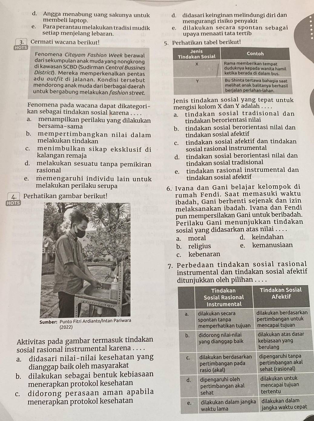 d. Angga menabung uang sakunya untuk d. didasari keinginan melindungi diri dan
membeli laptop. mengurangi risiko penyakit
e. Para perantau melakukan tradisi mudik e. dilakukan secara spontan sebagai
setiap menjelang lebaran. upaya menaati tata tertib
3. Cermati wacana berikut!
HOTS 5. Perhatikan tabel berikut!
Fenomena Citayam Fashion Week berawal 
dari sekumpulan anak muda yang nongkrong
di kawasan SCBD (Sudirman Central Bussines
District). Mereka memperkenalkan pentas
adu outfit di jalanan. Kondisi tersebut
mendorong anak muda dari berbagai daerah
untuk bergabung melakukan fashion street.
Jenis tindakan sosial yang tepat untuk
Fenomena pada wacana dapat dikategori- mengisi kolom X dan Y adalah . . . .
kan sebagai tindakan sosial karena . . . . a. tindakan sosial tradisional dan
a. menampilkan perilaku yang dilakukan tindakan berorientasi nilai
bersama-sama
b. tindakan sosial berorientasi nilai dan
b. mempertimbangkan nilai dalam tindakan sosial afektif
melakukan tindakan
c. tindakan sosial afektif dan tindakan
c. menimbulkan sikap eksklusif di sosial rasional instrumental
kalangan remaja d. tindakan sosial berorientasi nilai dan
d. melakukan sesuatu tanpa pemikiran tindakan sosial tradisional
rasional e. tindakan rasional instrumental dan
e. memengaruhi individu lain untuk tindakan sosial afektif
melakukan perilaku serupa
6. Ivana dan Gani belajar kelompok di
4. Perhatikan gambar berikut! rumah Fendi. Saat memasuki waktu
HOTSibadah, Gani berhenti sejenak dan izin
melaksanakan ibadah. Ivana dan Fendi
pun mempersilakan Gani untuk beribadah.
Perilaku Gani menunjukkan tindakan
sosial yang didasarkan atas nilai . . . .
a. moral d. keindahan
b. religius e. kemanusiaan
c. kebenaran
7. Perbedaan tindakan sosial rasional
instrumental dan tindakan sosial afektif
ditunjukkan oleh pilihan . . . .
n
 
(2022) 
Aktivitas pada gambar termasuk tindakan
sosial rasional instrumental karena . . . .
a. didasari nilai-nilai kesehatan yang 
dianggap baik oleh masyarakat
b. dilakukan sebagai bentuk kebiasaan
menerapkan protokol kesehatan
c. didorong perasaan aman apabila
menerapkan protokol kesehatan
t