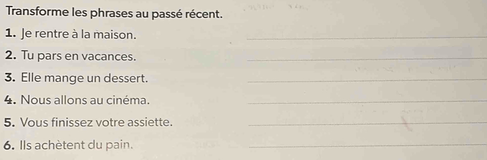 Transforme les phrases au passé récent. 
1. Je rentre à la maison. 
_ 
2. Tu pars en vacances. 
_ 
3. Elle mange un dessert._ 
4. Nous allons au cinéma._ 
5. Vous finissez votre assiette._ 
6. Ils achètent du pain. 
_