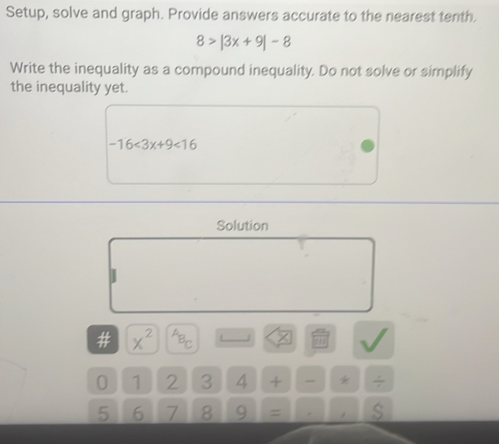 Setup, solve and graph. Provide answers accurate to the nearest tenth.
8>|3x+9|-8
Write the inequality as a compound inequality. Do not solve or simplify 
the inequality yet.
-16<3x+9<16</tex> 
Solution 
# x^(2^AB_C)
0 1 2 3 4 + *
5 6 7 8 9 =