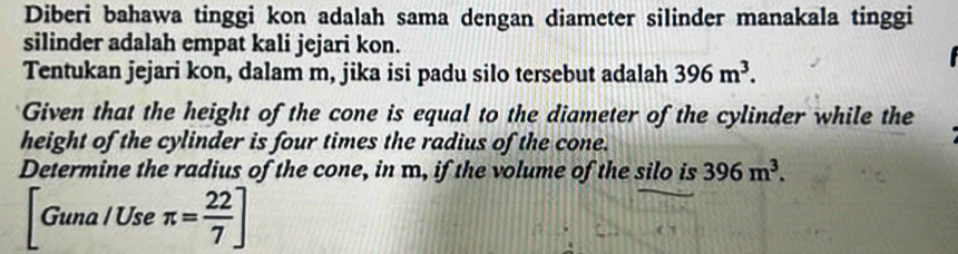 Diberi bahawa tinggi kon adalah sama dengan diameter silinder manakala tinggi 
silinder adalah empat kali jejari kon. 
Tentukan jejari kon, dalam m, jika isi padu silo tersebut adalah 396m^3. 
Given that the height of the cone is equal to the diameter of the cylinder while the 
height of the cylinder is four times the radius of the cone. 
Determine the radius of the cone, in m, if the volume of the silo is 396m^3.
[Guna/Useπ π = 22/7 ]