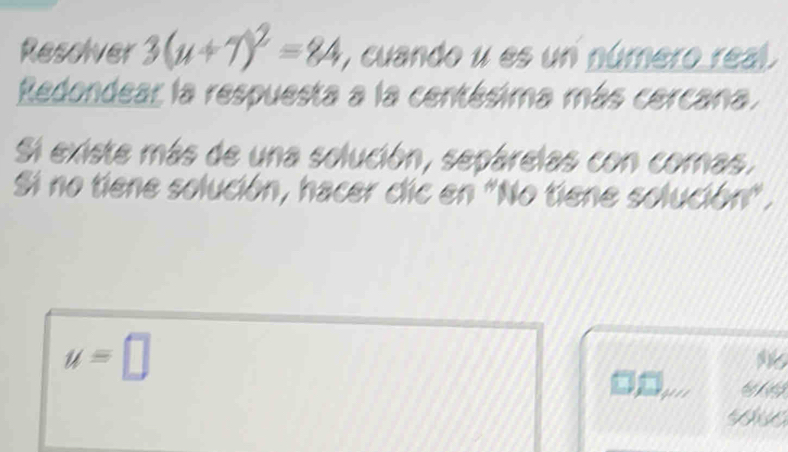 Resolver 3(u+7)^2=84 , cuando u es un número real. 
Redondear la respuesta a la centésima más cercana. 
Si existe más de una solución, sepárelas con comas. 
Si no tiene solución, hacer cic en "No tiene solución" .
u=□