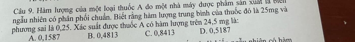 Hàm lượng của một loại thuốc A do một nhà máy dược phâm sản xuat là Be
ngẫu nhiên có phân phối chuẩn. Biết rằng hàm lượng trung bình của thuốc đó là 25mg và
phương sai là 0,25. Xác suất được thuốc A có hàm lượng trên 24,5 mg là:
A. 0,1587 B. 0,4813 C. 0,8413 D. 0,5187