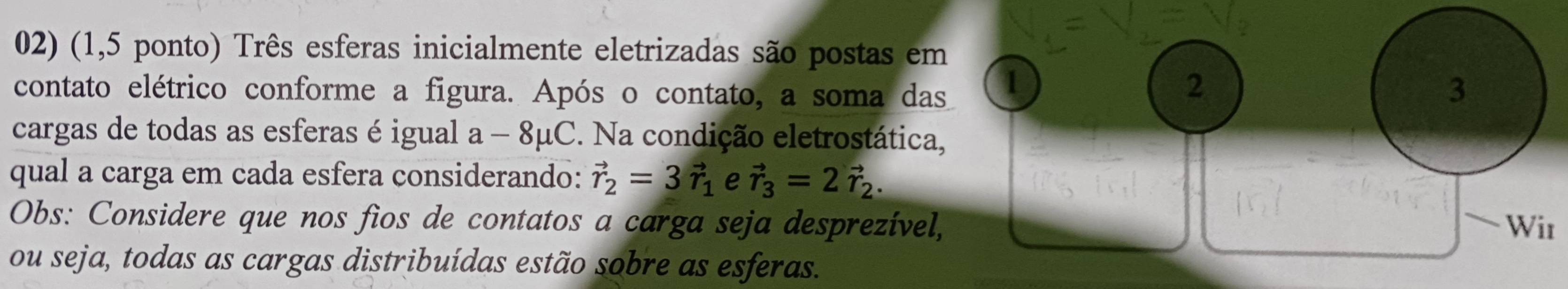 (1,5 ponto) Três esferas inicialmente eletrizadas são postas em 
1 
2 
contato elétrico conforme a figura. Após o contato, a soma das 3
cargas de todas as esferas é igual a - 8μC. Na condição eletrostática, 
qual a carga em cada esfera considerando: vector r_2=3vector r_1 e vector r_3=2vector r_2. 
Obs: Considere que nos fios de contatos a carga seja desprezível, Wir 
ou seja, todas as cargas distribuídas estão sobre as esferas.