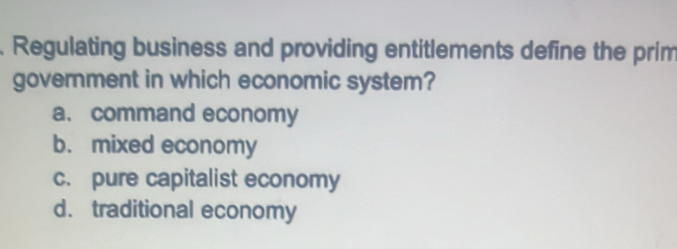 Regulating business and providing entitlements define the prim
government in which economic system?
a. command economy
b. mixed economy
c. pure capitalist economy
d. traditional economy