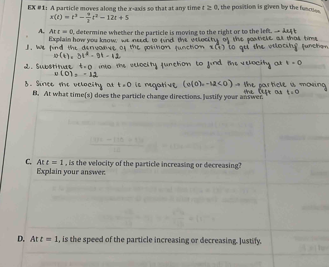 EX #1: A particle moves along the x-axis so that at any time t≥ 0 , the position is given by the function
x(t)=t^3- 9/2 t^2-12t+5
A. Att=0 , determine whether the particle is moving to the right or to the left 
Explain how you know. w 
B. At what time(s) does the p article change directions. Justify your answer. 
C. At t=1 , is the velocity of the particle increasing or decreasing? 
Explain your answer. 
D. At t=1 , is the speed of the particle increasing or decreasing. Justify.