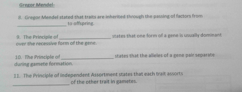 Gregor Mendel- 
8. Gregor Mendel stated that traits are inherited through the passing of factors from 
_to offspring. 
9. The Principle of_ states that one form of a gene is usually dominant 
over the recessive form of the gene. 
10. The Principle of _states that the alleles of a gene pair separate 
during gamete formation. 
11. The Principle of Independent Assortment states that each trait assorts 
_ 
of the other trait in gametes.