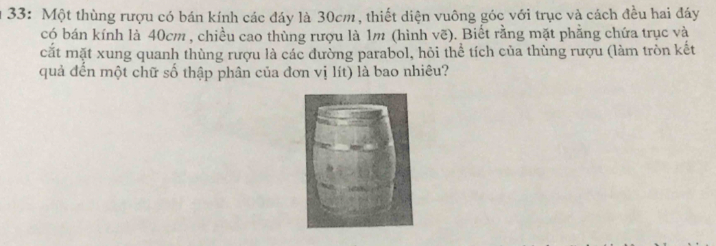 33: Một thùng rượu có bán kính các đáy là 30cm, thiết diện vuông góc với trục và cách đều hai đáy 
có bán kính là 40cm , chiều cao thùng rượu là 1m (hình vẽ). Biết rằng mặt phẳng chứa trục và 
cắt mặt xung quanh thùng rượu là các đường parabol, hỏi thể tích của thùng rượu (làm tròn kết 
quả đến một chữ số thập phân của đơn vị lít) là bao nhiêu?