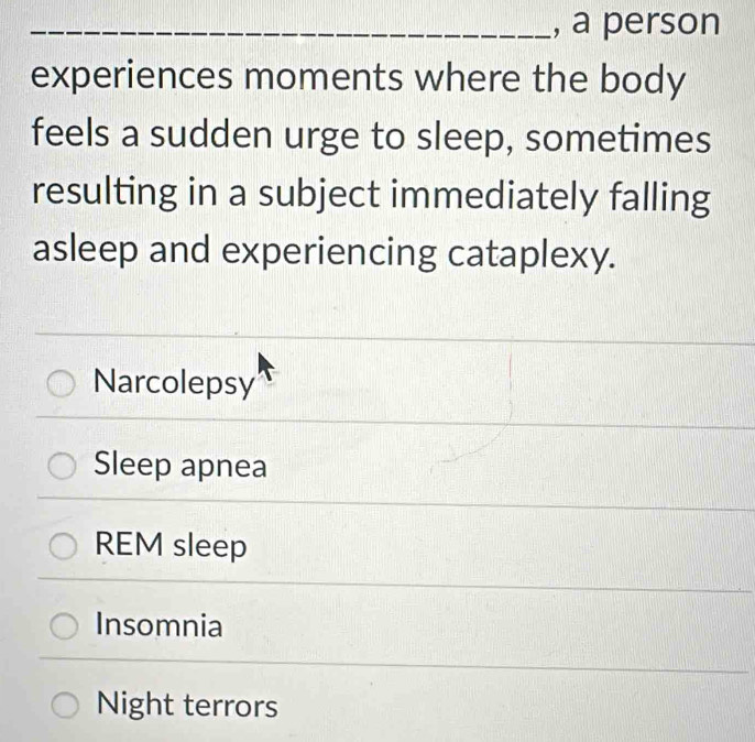 a person
experiences moments where the body
feels a sudden urge to sleep, sometimes
resulting in a subject immediately falling
asleep and experiencing cataplexy.
Narcolepsy
Sleep apnea
REM sleep
Insomnia
_
Night terrors