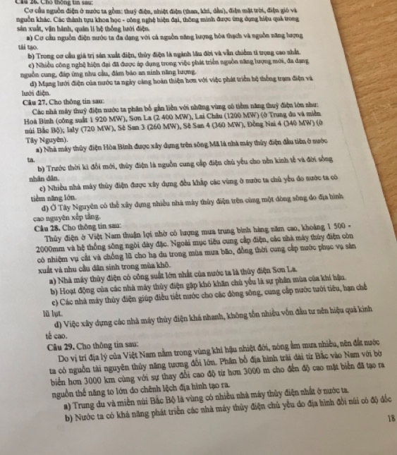 Chú 26. Chố thống tn saw
Cơ cầu nguồn điện ở nước ta gồm: thuỷ điện, nhiệt điện (than, khí, dầu), điện mặt trời, điện gió và
nguồn khác. Các thành tựu khoa học - công nghệ hiện đại, thông minh được ứng dụng hiệu quả trong
sản xuất, vận hành, quân lí hệ thống lưới điện.
a) Cơ cầu nguồn điện nước ta đa dạng với cả nguồn năng lượng hóa thạch và nguồn năng lượng
tái tạo.
b) Trong cơ cầu giả trị sản xuất điện, thủy điện là ngành lâu đời và vẫn chiếm tỉ trọng cao nhất.
e) Nhiều công nghệ hiện đại đã được áp dụng trong việc phát triển nguồn năng lượng mới, đa dạng
nguồn cung, đáp ứng nhu cầu, đảm bảo an ninh năng lượng.
d) Mạng lưới điện của nước ta ngày càng hoàn thiện hơn với việc phát triển hệ thống trạm điện và
lưới điện.
Câu 27, Cho thông tin sau:
Các nhà máy thuỷ điện nước ta phân bố gần liền với những vùng có tiềm năng thuỷ điện lớn như:
Hoà Binh (công suất 1 920 MW), Sơn La (2 400 MW), Lai Châu (1200 MW) (ở Trung đu và miền
núi Bắc Bộ); Ialy (720 MW), Sê San 3 (260 MW), Sê San 4 (360 MW), Đồng Nai 4 (340 MW) (ở
Tây Nguyên).
a) Nhà máy thủy điện Hòa Bình được xây dựng trên sông Mã là nhà máy thủy điện đầu tiên ở nước
ta.
b) Trước thời ki đổi mới, thủy điện là nguồn cung cấp điện chủ yếu cho nền kinh tễ và đời sống
nhân dân
c) Nhiều nhà máy thủy điện được xây dựng đều khắp các vùng ở nước ta chủ yếu đo nước ta có
tiêm năng lớn.
d) Ở Tây Nguyên có thể xây đựng nhiều nhà máy thủy điện trên cùng một dòng sông đo địa hình
cao nguyên xếp tầng.
Cầu 28. Cho thông tin sau:
Thủy điện ở Việt Nam thuận lợi nhờ có lượng mưa trung bình hàng năm cao, khoảng 1 500 -
2000mm và hệ thống sống ngòi đày đặc. Ngoài mục tiêu cung cấp điện, các nhà máy thùy điện còn
có nhiệm vụ cắt và chống lũ cho hạ du trong mùa mưa bão, đồng thời cung cấp nước phục vụ săn
xuất và nhu cầu dân sinh trong mùa khô,
) Nhà máy thủy điện có công suất lớn nhất của nước ta là thủy điện Sơn La.
b) Hoạt động của các nhà máy thủy điện gặp khó khăn chủ yểu là sự phần mùa của khí hậu.
c) Các nhà máy thủy điện giúp điều tiết nước cho các đòng sông, cung cấp nước tưới tiêu, hạn chế
lũ lụt.
d) Việc xây dựng các nhà máy thủy điện khá nhanh, không tồn nhiều vốn đầu tư nên hiệu quả kính
tế cao.
Câu 29. Cho thông tin sau:
Do vị trí địa lý của Việt Nam nằm trong vùng khi hậu nhiệt đới, nóng ẩm mưa nhiều, nên đắt nước
ta có nguồn tài nguyên thủy năng tương đổi lớn. Phân bố địa hình trải dài từ Bắc vào Nam với bờ
biển hơn 3000 km cùng với sự thay đổi cao độ từ hơn 3000 m cho đến độ cao mặt biển đã tạo ra
nguồn thể năng to lớn do chênh lệch địa hình tạo ra.
a) Trung du và miền núi Bắc Bộ là vùng có nhiều nhà máy thủy điện nhất ở nước ta.
b) Nước ta có khả năng phát triển các nhà máy thủy điện chủ yểu do địa hình đồi núi có độ đốc
18