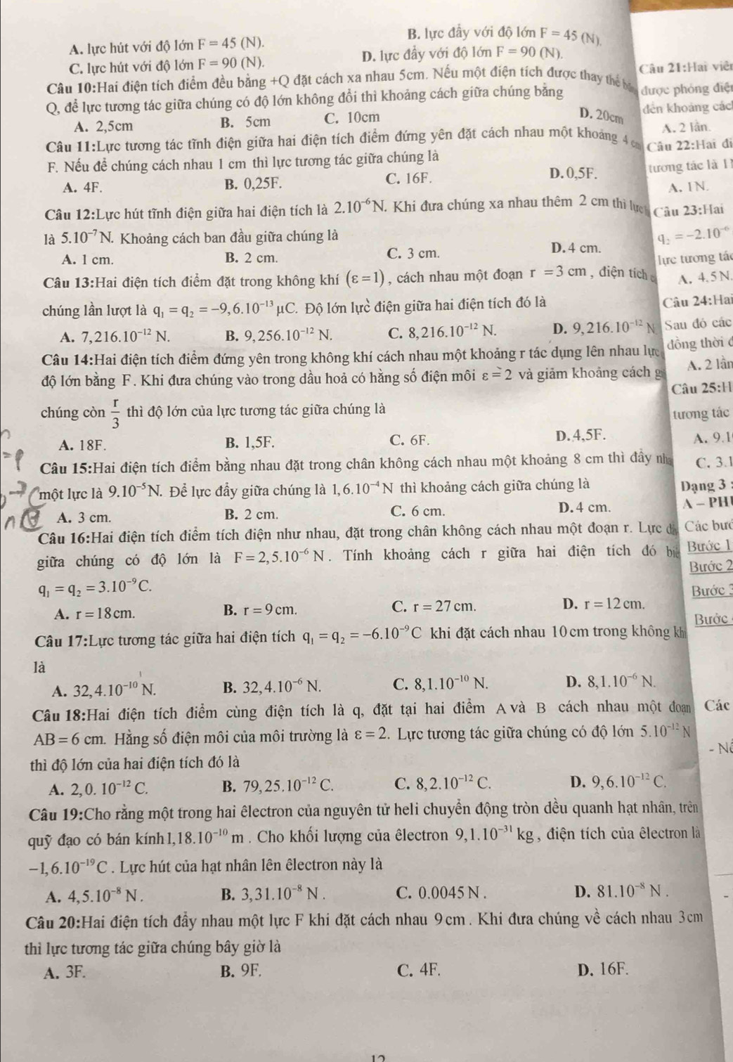 A. lực hút với độ lớn F=45(N).
B. lực đầy với độ lớn F=45(N)
C. lực hút với độ lớn F=90(N). D. lực đầy với độ lớn F=90 (N).
Câu 10:Hai điện tích điểm đều bằng +Q đặt cách xa nhau 5cm. Nếu một điện tích được thay thể bạ Câu 21:Hai viêt
Q, để lực tương tác giữa chúng có độ lớn không đổi thì khoảng cách giữa chúng bằng được phóng điệt
D. 20cm
A. 2,5cm B. 5cm C. 10cm đdến khoảng các
A. 2 lần.
Câu 11:Lực tương tác tĩnh điện giữa hai điện tích điểm đứng yên đặt cách nhau một khoảng 4c Câu 22:Hai đi
F. Nếu để chúng cách nhau 1 cm thì lực tương tác giữa chúng là D.0,5F.
tương tác là 11
A. 4F. B. 0,25F. C. 16F.
A. 1N
Câu 12:Lực hút tĩnh điện giữa hai điện tích là 2.10^(-6)N. Khi đưa chúng xa nhau thêm 2 cm thì lượ Câu 23:H 11
là 5.10^(-7)N. Khoảng cách ban đầu giữa chúng là
D. 4 cm. q_2=-2.10^(-6)
A. 1 cm. B. 2 cm. C. 3 cm.
Câu 13:Hai điện tích điểm đặt trong không khí (varepsilon =1) , cách nhau một đoạn r=3cm , điện tích lực tương tác
A, 4.5 N.
chúng lần lượt là q_1=q_2=-9,6.10^(-13)mu C * Độ lớn lực điện giữa hai điện tích đó là
Câu 24:Ha
A. 7,216.10^(-12)N. B. 9,256.10^(-12)N. C. 8,216.10^(-12)N. D. 9,216.10^(-12) N Sau đó các
Câu 14:Hai điện tích điểm đứng yên trong không khí cách nhau một khoảng r tác dụng lên nhau lực đồng thời đ
độ lớn bằng F. Khi đưa chúng vào trong dầu hoả có hằng số điện môi varepsilon =2 và giảm khoảng cách g A. 2 lần
Câu 25:11
chúng còn  r/3  thì độ lớn của lực tương tác giữa chúng là
tương tác
A. 18F. B. 1,5F. C. 6F. D. 4,5F. A. 9.1
Câu 15:Hai điện tích điểm bằng nhau đặt trong chân không cách nhau một khoảng 8 cm thì đầy nhà C. 3.1
một lực là 9.10^(-5)N. Để lực đầy giữa chúng là 1,6.10^(-4)N thì khoảng cách giữa chúng là Dạng 3 
C. 6 cm.
A. 3 cm. B. 2 cm. D. 4 cm. A- PH
Câu 16:Hai điện tích điểm tích điện như nhau, đặt trong chân không cách nhau một đoạn r. Lực đá Các bưc
giữa chúng có độ lớn là F=2,5.10^(-6)N. Tính khoảng cách r giữa hai điện tích đó bịo Bước 1
Bước 2
q_1=q_2=3.10^(-9)C. Bước 3
B. r=9cm.
C. r=27cm. D. r=12cm.
A. r=18cm. Bưởc
Câu 17: Lực tương tác giữa hai điện tích q_1=q_2=-6.10^(-9)C khi đặt cách nhau 10 cm trong không khi
là
A. 32,4.10^(-10)N. B. 32,4.10^(-6)N. C. 8,1.10^(-10)N. D. 8,1.10^(-6)N.
Câu 18:Hai điện tích điểm cùng điện tích là q, đặt tại hai điểm A và B cách nhau một đoan Các
AB=6cm Hằng số điện môi của môi trường là varepsilon =2. Lực tương tác giữa chúng có độ lớn 5.10^(-12)N
- Nó
thì độ lớn của hai điện tích đó là
A. 2,0.10^(-12)C. B. 79,25.10^(-12)C. C. 8,2.10^(-12)C. D. 9,6.10^(-12)C.
Câu 19:Cho rằng một trong hai êlectron của nguyên tử heli chuyển động tròn dều quanh hạt nhân, trên
quỹ đạo có bán kính 1 1,18.10^(-10)m. Cho khối lượng của êlectron 9,1.10^(-31)kg , điện tích của êlectron là
-1,6.10^(-19)C. Lực hút của hạt nhân lên êlectron này là
A. 4,5.10^(-8)N. B. 3,31.10^(-8)N. C. 0.0045 N . D. 81.10^(-8)N.
Câu 20:Hai điện tích đầy nhau một lực F khi đặt cách nhau 9cm . Khi đưa chúng về cách nhau 3cm
thì lực tương tác giữa chúng bây giờ là
A. 3F. B. 9F. C. 4F. D. 16F.