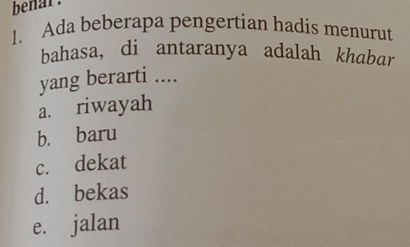 benar .
1. Ada beberapa pengertian hadis menurut
bahasa, di antaranya adalah khabar
yang berarti ....
a. riwayah
b. baru
c. dekat
d. bekas
e. jalan