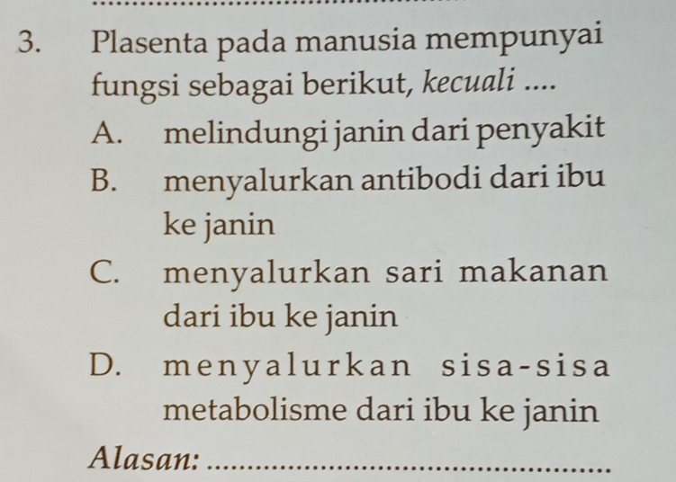 Plasenta pada manusia mempunyai
fungsi sebagai berikut, kecuali ....
A. melindungi janin dari penyakit
B. menyalurkan antibodi dari ibu
ke janin
C. menyalurkan sari makanan
dari ibu ke janin
D. menyalurkan sisa-sisa
metabolisme dari ibu ke janin
Alasan:_