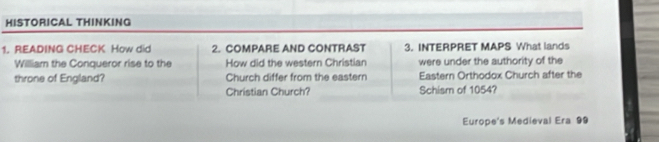 HISTORICAL THINKING 
1. READING CHECK How did 2. COMPARE AND CONTRAST 3. INTERPRET MAPS What lands 
William the Conqueror rise to the How did the western Christian were under the authority of the 
throne of England? Church differ from the eastern Eastern Orthodox Church after the 
Christian Church? Schism of 1054? 
Europe's Medieval Era 99