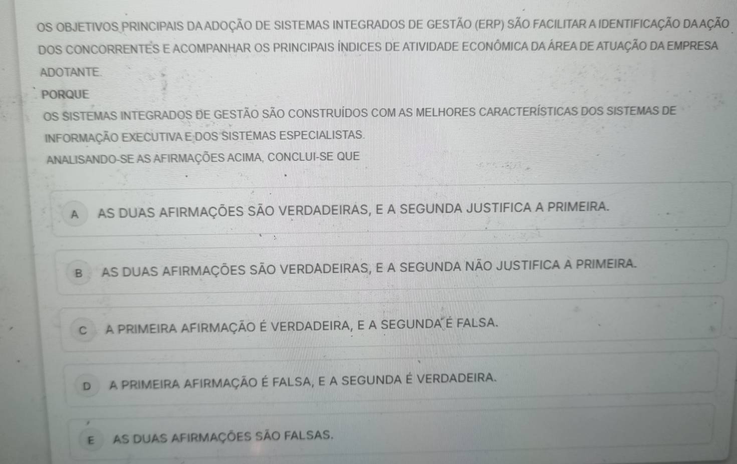 OS OBJETIVOS PRINCIPAIS DA ADOÇÃO DE SISTEMAS INTEGRADOS DE GESTÃO (ERP) SÃO FACILITAR A IDENTIFICAÇÃO DAAÇÃO
DOS CONCORRENTES E ACOMPANHAR OS PRINCIPAIS ÍNDICES DE ATIVIDADE ECONÔMICA DA ÁREA DE ATUAÇÃO DA EMPRESA
ADOTANTE.
PORQUE
OS SISTEMAS INTEGRADOS DE GESTÃO SÃO CONSTRUÍDOS COM AS MELHORES CARACTERÍSTICAS DOS SISTEMAS DE
INFORMAÇÃO EXECUTIVA E DOS SISTÉMAS ESPECIALISTAS.
ANALISANDO-SE AS AFIRMAÇÕES ACIMA, CONCLUI-SE QUE
AAS DUAS AFIRMAÇÕES SÃO VERDADEIRAS, E A SEGUNDA JUSTIFICA A PRIMEIRA.
B AS DUAS AFIRMAÇÕES SÃO VERDADEIRAS, E A SEGUNDA NÃO JUSTIFICA A PRIMEIRA.
C a pRiMeIrA AFirmaçÃo É VERDADeIRA, e a SEGUNDA é fALsa.
D A PRIMEIRA AFIRMAÇÃO É FALSA, E A SEGUNDA É VERDADEIRA.
E as duas afirmaçÕes são falsas.