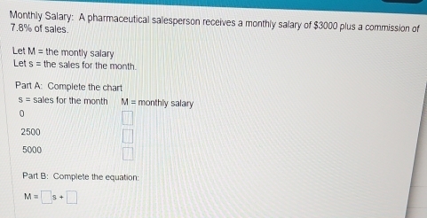 Monthly Salary: A pharmaceutical salesperson receives a monthly salary of $3000 plus a commission of
7.8% of sales.
Let M= the montly salary
Let s= the sales for the month.
Part A: Complete the chart
s= sales for the month M= monthly salary
0
2500
5000
Part B: Complete the equation:
M=□ s+□