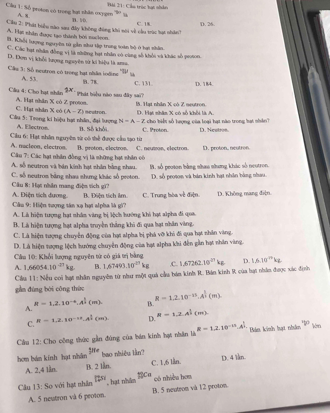 Cấu trúc hạt nhân
Câu 1: Shat o 9 proton có trong hạt nhân oxygen^1 là
A. 8.
B. 10. C. 18. D. 26.
Câu 2: Phát biểu nào sau đây không đúng khi nói về cấu trúc hạt nhân?
A. Hạt nhân được tạo thành bởi nucleon.
B. Khối lượng nguyên tử gần như tập trung toàn bộ ở hạt nhân.
C. Các hạt nhân đồng vị là những hạt nhân có cùng số khối và khác số proton.
D. Đơn vị khối lượng nguyên tử kí hiệu là amu.
Câu 3: Số neutron có trong hạt nhân iodine^(131)_53I
A. 53. B. 78. C. 131. D. 184.
4x.
Câu 4: Cho hạt nhân Phát biểu nào sau đây sai?
A. Hạt nhân X có Z proton. B. Hạt nhân X có Z neutron.
C. Hạt nhân X có (A-Z) neutron. D. Hạt nhân X có số khối là A.
Câu 5: Trong kí hiệu hạt nhân, đại lượng N=A-Z cho biết số lượng của loại hạt nào trong hạt nhân?
A. Electron. B. Số khối. C. Proton. D. Neutron.
Câu 6: Hạt nhân nguyên tử có thể được cầu tạo từ
A. nucleon, electron. B. proton, electron. C. neutron, electron. D. proton, neutron.
Câu 7: Các hạt nhân đồng vị là những hạt nhân có
A. số neutron và bán kính hạt nhân bằng nhau. B. số proton bằng nhau nhưng khác số neutron.
C. số neutron bằng nhau nhưng khác số proton. D. số proton và bán kính hạt nhân bằng nhau.
Câu 8: Hạt nhân mang điện tích gì?
A. Điện tích dương. B. Điện tích âm. C. Trung hòa về điện. D. Không mang điện.
Câu 9: Hiện tượng tán xạ hạt alpha là gì?
A. Là hiện tượng hạt nhân vàng bị lệch hướng khi hạt alpha đi qua.
B. Là hiện tượng hạt alpha truyền thằng khi đi qua hạt nhân vàng.
C. Là hiện tượng chuyển động của hạt alpha bị phá vỡ khi đi qua hạt nhân vàng.
D. Là hiện tượng lệch hướng chuyển động của hạt alpha khi đến gần hạt nhân vàng.
Câu 10: Khối lượng nguyên tử có giá trị bằng
A. 1,66054.10^(-27)kg. B. 1,67493.10^(-27)kg.C. 1,67262.10^(-27)kg. D. 1,6.10^(-19)kg.
Câu 11: Nếu coi hạt nhân nguyên tử như một quả cầu bán kính R. Bán kính R của hạt nhân được xác định
gần đúng bởi công thức
R=1,2.10^(-6).A^(frac 1)3(m).
R=1,2.10^(-15).A^(frac 1)3(m).
B.
A.
C. R=1,2.10^(-12).A^(frac 1)3(m).
D. R=1,2.A^(frac 1)3(m).
Câu 12: Cho công thức gần đúng của bán kính hạt nhân là R=1,2.10^(-15).A^(frac 1)3. Bán kính hạt nhân _8^(16)O lớn
hơn bán kính hạt nhân _2^4He bao nhiêu lần?
A. 2,4 lần. B. 2 lần. C. 1,6 lần. D. 4 lần.
Câu 13:So với hạt nhân _(14)^(29)Si , hạt nhân _(20)^(40)Ca có nhiều hơn
A. 5 neutron và 6 proton. B. 5 neutron và 12 proton.