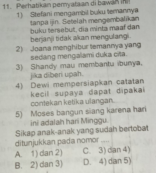 Perhatikan pernyataan di bawah in!
1) Stefani mengambil buku temannya
tanpa ijin. Setelah mengembalikan
buku tersebut, dia minta maaf dan
berjanji tidak akan mengulangi.
2) Joana menghibur temannya yang
sedang mengalami duka cita.
3) Shandy mau membantu ibunya,
jika diberi upah.
4) Dewi mempersiapkan catatan
kecil supaya dapat dipakai
contekan ketika ulangan.
5) Moses bangun siang karena hari
ini adalah hari Minggu.
Sikap anak-anak yang sudah bertobat
ditunjukkan pada nomor ....
A. 1) dan 2) C. 3) dan 4)
B. 2) dan 3) D. 4) dan 5)