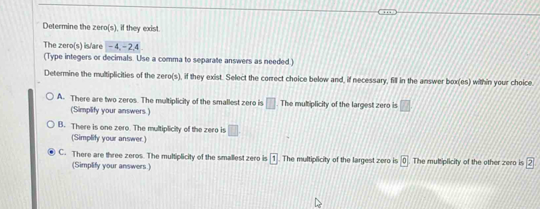 Determine the zero(s), if they exist.
The zero(s) is/are -4, - 2, 4
(Type integers or decimals. Use a comma to separate answers as needed.)
Determine the multiplicities of the zero(s), if they exist. Select the correct choice below and, if necessary, fill in the answer box(es) within your choice.
A. There are two zeros. The multiplicity of the smallest zero is □. The multiplicity of the largest zero is □. 
(Simplify your answers.)
B. There is one zero. The multiplicity of the zero is □. 
(Simplify your answer.)
C. There are three zeros. The multiplicity of the smallest zero is 1. The multiplicity of the largest zero is 0 The multiplicity of the other zero is boxed 2
(Simplify your answers.)