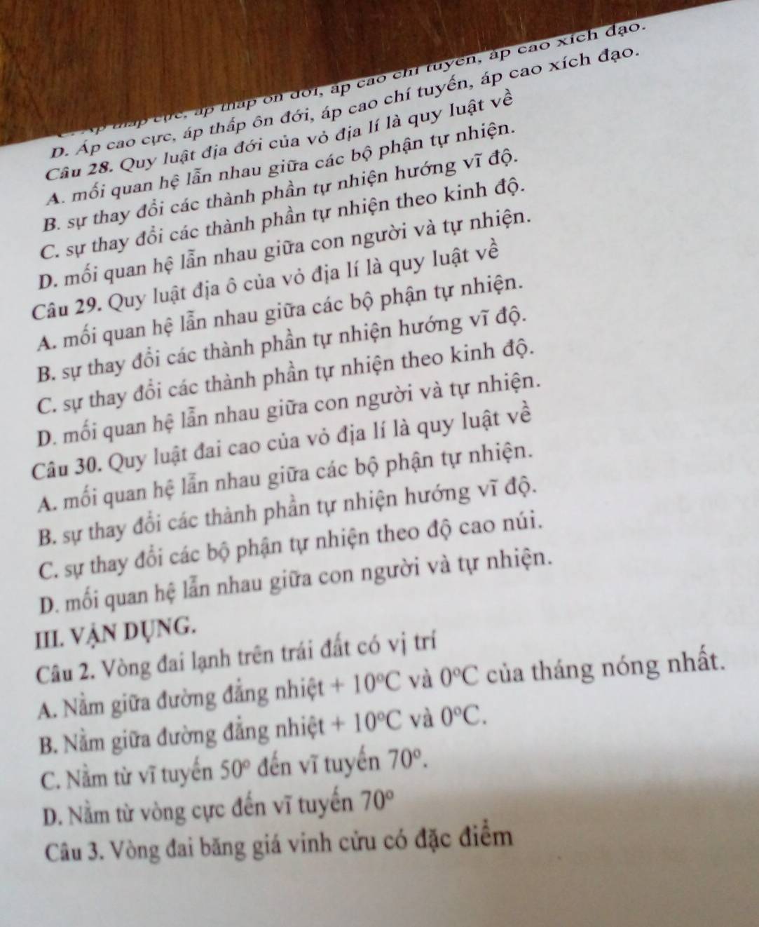 đấp cặc, ấp táp on đoi, áp cao chi tuyển, áp cao xích đạo
D. Áp cao cực, áp thấp ôn đới, áp cao chí tuyển, áp cao xích đạo
Câu 28. Quy luật địa đới của vỏ địa lí là quy luật về
A. mối quan hệ lẫn nhau giữa các bộ phận tự nhiện.
B. sự thay đổi các thành phần tự nhiện hướng vĩ độ.
C. sự thay đổi các thành phần tự nhiện theo kinh độ.
D. mối quan hệ lẫn nhau giữa con người và tự nhiện.
Câu 29. Quy luật địa ô của vỏ địa lí là quy luật về
A. mối quan hệ lẫn nhau giữa các bộ phận tự nhiện.
B. sự thay đổi các thành phần tự nhiện hướng vĩ độ.
C. sự thay đổi các thành phần tự nhiện theo kinh độ.
D. mối quan hệ lẫn nhau giữa con người và tự nhiện.
Câu 30. Quy luật đai cao của vỏ địa lí là quy luật về
A. mối quan hệ lẫn nhau giữa các bộ phận tự nhiện.
B. sự thay đổi các thành phần tự nhiện hướng vĩ độ.
C. sự thay đổi các bộ phận tự nhiện theo độ cao núi.
D. mối quan hệ lẫn nhau giữa con người và tự nhiện.
III. VẠN DỤNG.
Câu 2. Vòng đai lạnh trên trái đất có vị trí
A. Nằm giữa đường đẳng nhiệt +10°C và 0°C của tháng nóng nhất.
B. Nằm giữa đường đẳng nhiệt +10°C và 0°C.
C. Nằm từ vĩ tuyến 50° đến vĩ tuyến 70°.
D. Nằm từ vòng cực đến vĩ tuyến 70°
Câu 3. Vòng đai băng giá vinh cửu có đặc điểm