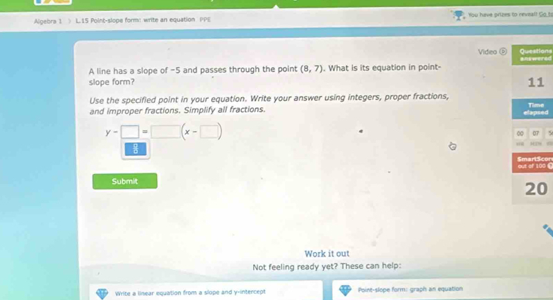 Algebra 1 L.15 Point-slope form: write an equation PPE You have prizes to revial! _o_to 
Video Questions 
A line has a slope of -5 and passes through the point (8,7). What is its equation in point- answered 
slope form? 
11 
Use the specified point in your equation. Write your answer using integers, proper fractions, 
and improper fractions. Simplify all fractions. elapsed Time
y-□ =□ (x-□ )
0 07 

SmartScor 
out of 100 
Submit 
20 
Work it out 
Not feeling ready yet? These can help: 
Write a linear equation from a slope and y-intercept Point-slope form: graph an equation