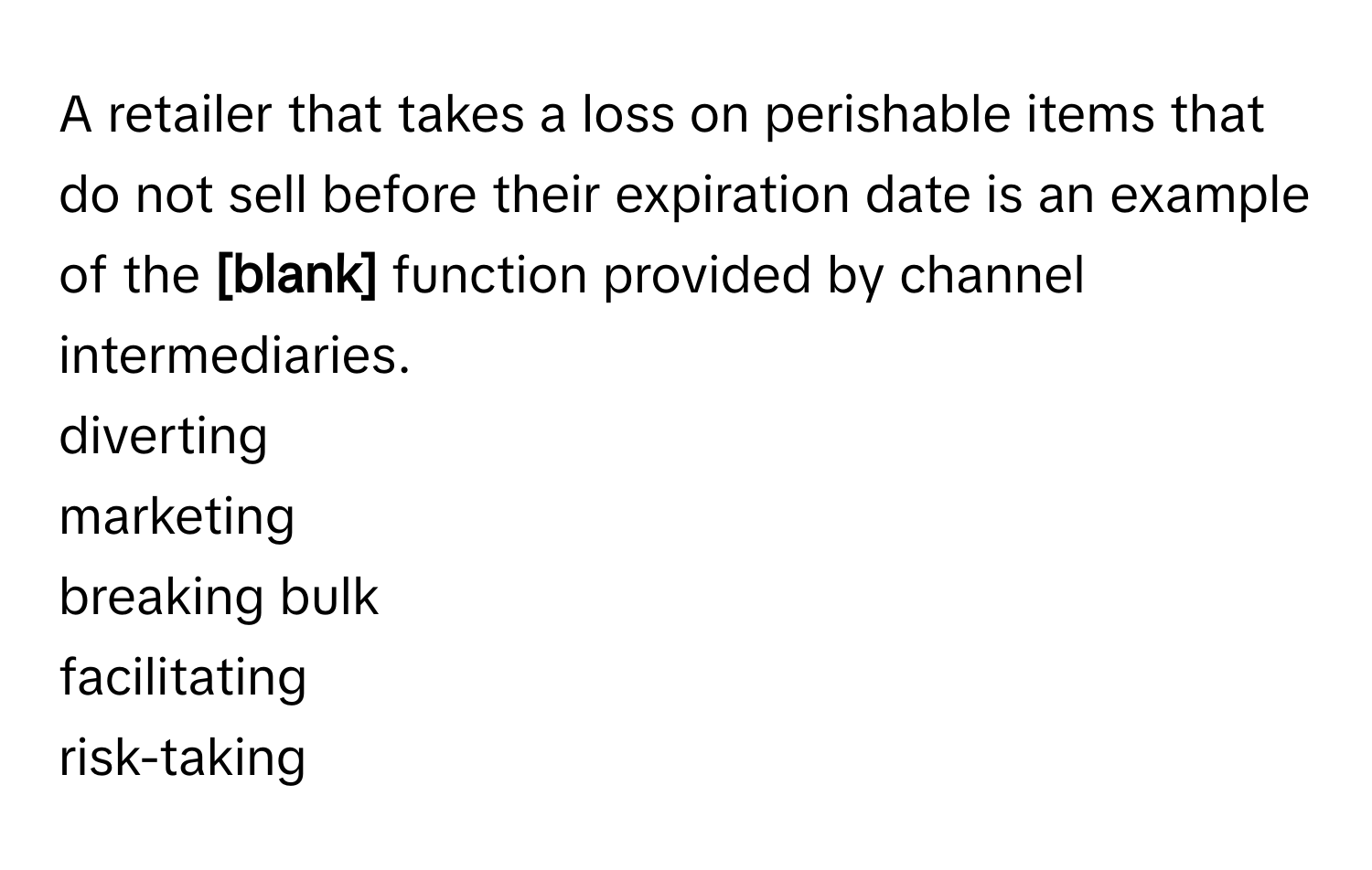 A retailer that takes a loss on perishable items that do not sell before their expiration date is an example of the **[blank]** function provided by channel intermediaries. 
diverting
marketing
breaking bulk
facilitating
risk-taking