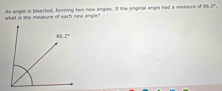 An angle is bisected, forming two new angles. If the original angle had a measure of 86.2°,
what is the measure of each new angle?