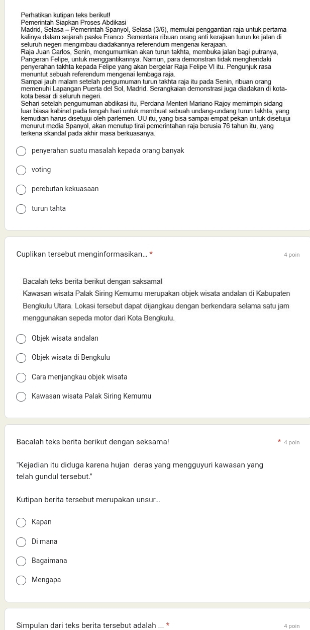 Perhatikan kutipan teks berikut!
Pemerintah Siapkan Proses Abdikasi
Madrid, Selasa - Pemerintah Spanyol, Selasa (3/6), memulai penggantian raja untuk pertama
kalinya dalam sejarah paska Franco. Sementara ribuan orang anti kerajaan turun ke jalan di
seluruh negeri mengimbau diadakannya referendum mengenai kerajaan.
Raja Juan Carlos, Senin, mengumumkan akan turun takhta, membuka jalan bagi putranya,
Pangeran Felipe, untuk menggantikannya. Namun, para demonstran tidak menghendaki
penyerahan takhta kepada Felipe yang akan bergelar Raja Felipe VI itu. Pengunjuk rasa
menuntut sebuah referendum mengenai lembaga raja.
Sampai jauh malam setelah pengumuman turun takhta raja itu pada Senin, ribuan orang
memenuhi Lapangan Puerta del Sol, Madrid. Serangkaian demonstrasi juga diadakan di kota-
kota besar di seluruh negeri.
Sehari setelah pengumuman abdikasi itu, Perdana Menteri Mariano Rajoy memimpin sidang
luar biasa kabinet pada tengah hari untuk membuat sebuah undang-undang turun takhta, yang
kemudian harus disetujui oleh parlemen. UU itu, yang bisa sampai empat pekan untuk disetujui
menurut media Spanyol, akan menutup tirai pemerintahan raja berusia 76 tahun itu, yang
terkena skandal pada akhir masa berkuasanya.
penyerahan suatu masalah kepada orang banyak
voting
perebutan kekuasaan
turun tahta
Cuplikan tersebut menginformasikan... * 4 poin
Bacalah teks berita berikut dengan saksama!
Kawasan wisata Palak Siring Kemumu merupakan objek wisata andalan di Kabupaten
Bengkulu Utara. Lokasi tersebut dapat dijangkau dengan berkendara selama satu jam
menggunakan sepeda motor dari Kota Bengkulu.
Objek wisata andalan
Objek wisata di Bengkulu
Cara menjangkau objek wisata
Kawasan wisata Palak Siring Kemumu
Bacalah teks berita berikut dengan seksama! 4 poin
"Kejadian itu diduga karena hujan deras yang mengguyuri kawasan yang
telah gundul tersebut."
Kutipan berita tersebut merupakan unsur...
Kapan
Di mana
Bagaimana
Mengapa
Simpulan dari teks berita tersebut adalah ... 4 poin