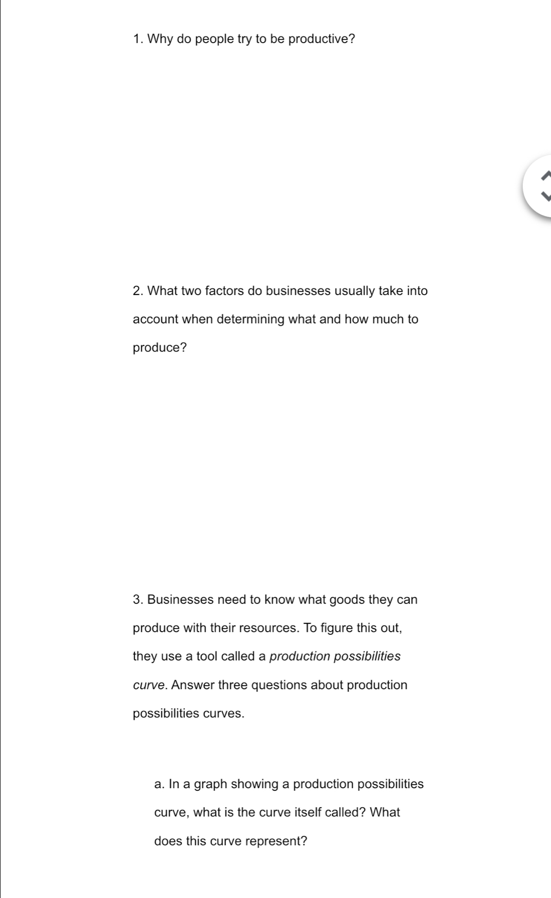 Why do people try to be productive? 
2. What two factors do businesses usually take into 
account when determining what and how much to 
produce? 
3. Businesses need to know what goods they can 
produce with their resources. To figure this out, 
they use a tool called a production possibilities 
curve. Answer three questions about production 
possibilities curves. 
a. In a graph showing a production possibilities 
curve, what is the curve itself called? What 
does this curve represent?