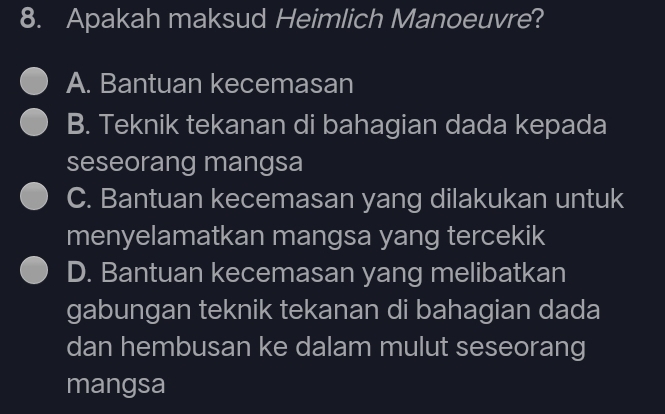 Apakah maksud Heimlich Manoeuvre?
A. Bantuan kecemasan
B. Teknik tekanan di bahagian dada kepada
seseorang mangsa
C. Bantuan kecemasan yang dilakukan untuk
menyelamatkan mangsa yang tercekik
D. Bantuan kecemasan yang melibatkan
gabungan teknik tekanan di bahagian dada
dan hembusan ke dalam mulut seseorang
mangsa