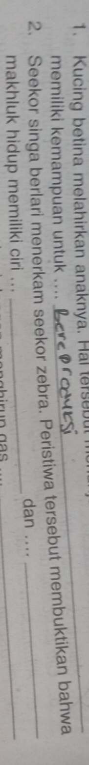 Kucing betina melahirkan anaknya. Hal tersebu 
memiliki kemampuan untuk .... 
2. Seekor singa berlari menerkam seekor zebra. Peristiwa tersebut membuktikan bahwa 
_ 
dan .... 
makhluk hidup memiliki ciri ... 
_