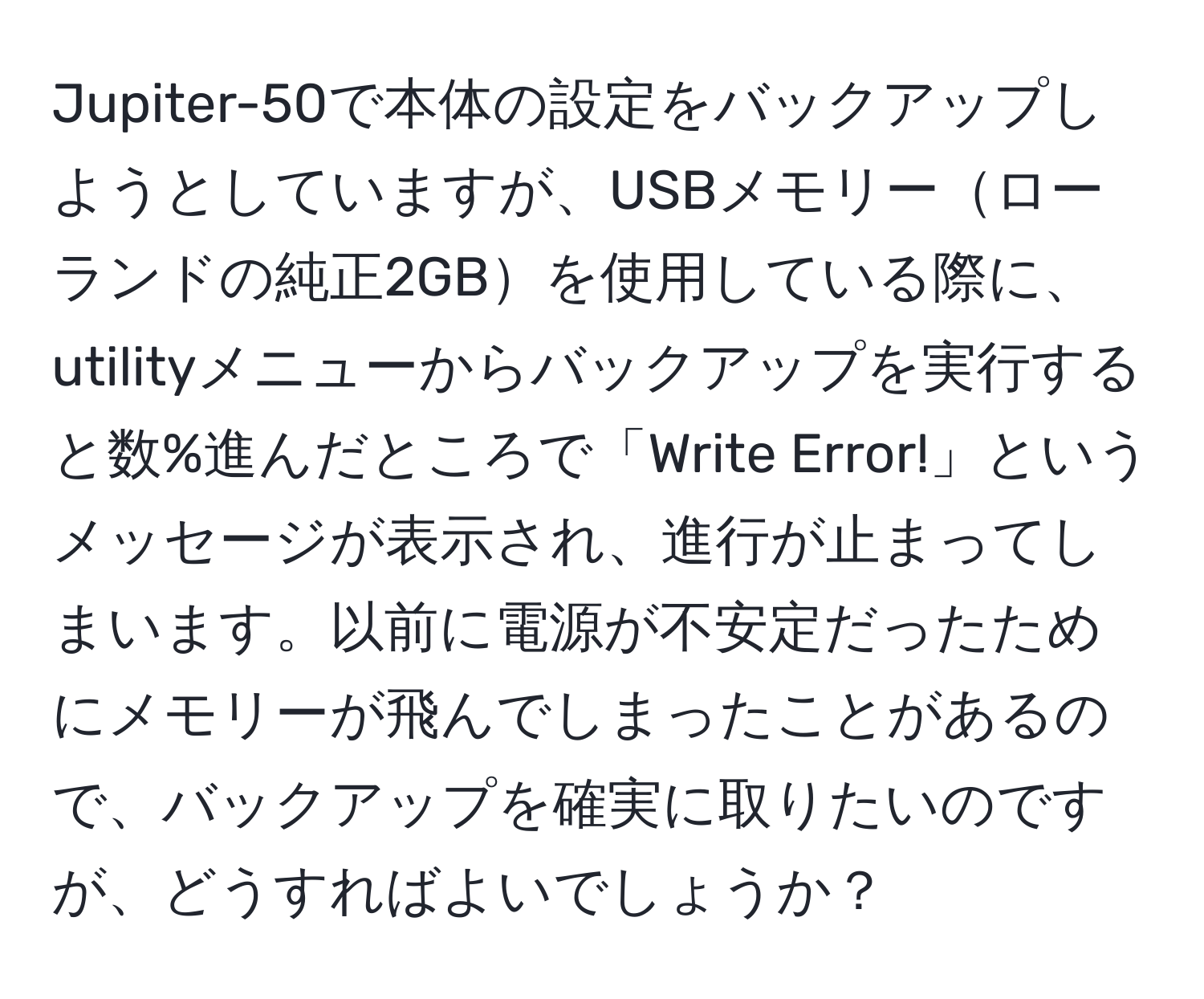 Jupiter-50で本体の設定をバックアップしようとしていますが、USBメモリーローランドの純正2GBを使用している際に、utilityメニューからバックアップを実行すると数%進んだところで「Write Error!」というメッセージが表示され、進行が止まってしまいます。以前に電源が不安定だったためにメモリーが飛んでしまったことがあるので、バックアップを確実に取りたいのですが、どうすればよいでしょうか？