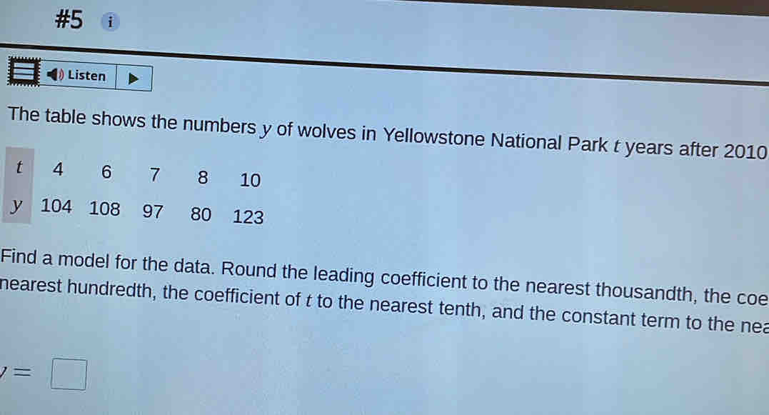 #5 i 
Listen 
The table shows the numbers y of wolves in Yellowstone National Park t years after 2010
t 4 6 7 8 10
y 104 108 97 80 123
Find a model for the data. Round the leading coefficient to the nearest thousandth, the coe 
nearest hundredth, the coefficient of t to the nearest tenth, and the constant term to the nea
y=□