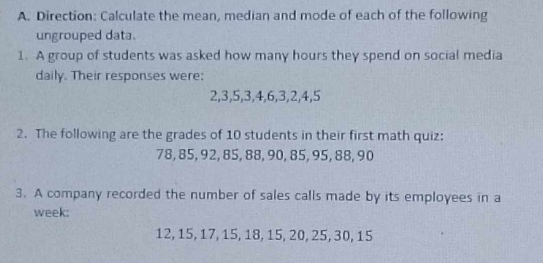 Direction: Calculate the mean, median and mode of each of the following 
ungrouped data. 
1. A group of students was asked how many hours they spend on social media 
daily. Their responses were:
2, 3, 5, 3, 4, 6, 3, 2, 4, 5
2. The following are the grades of 10 students in their first math quiz:
78, 85, 92, 85, 88, 90, 85, 95, 88, 90
3. A company recorded the number of sales calls made by its employees in a 
week:
12, 15, 17, 15, 18, 15, 20, 25, 30, 15