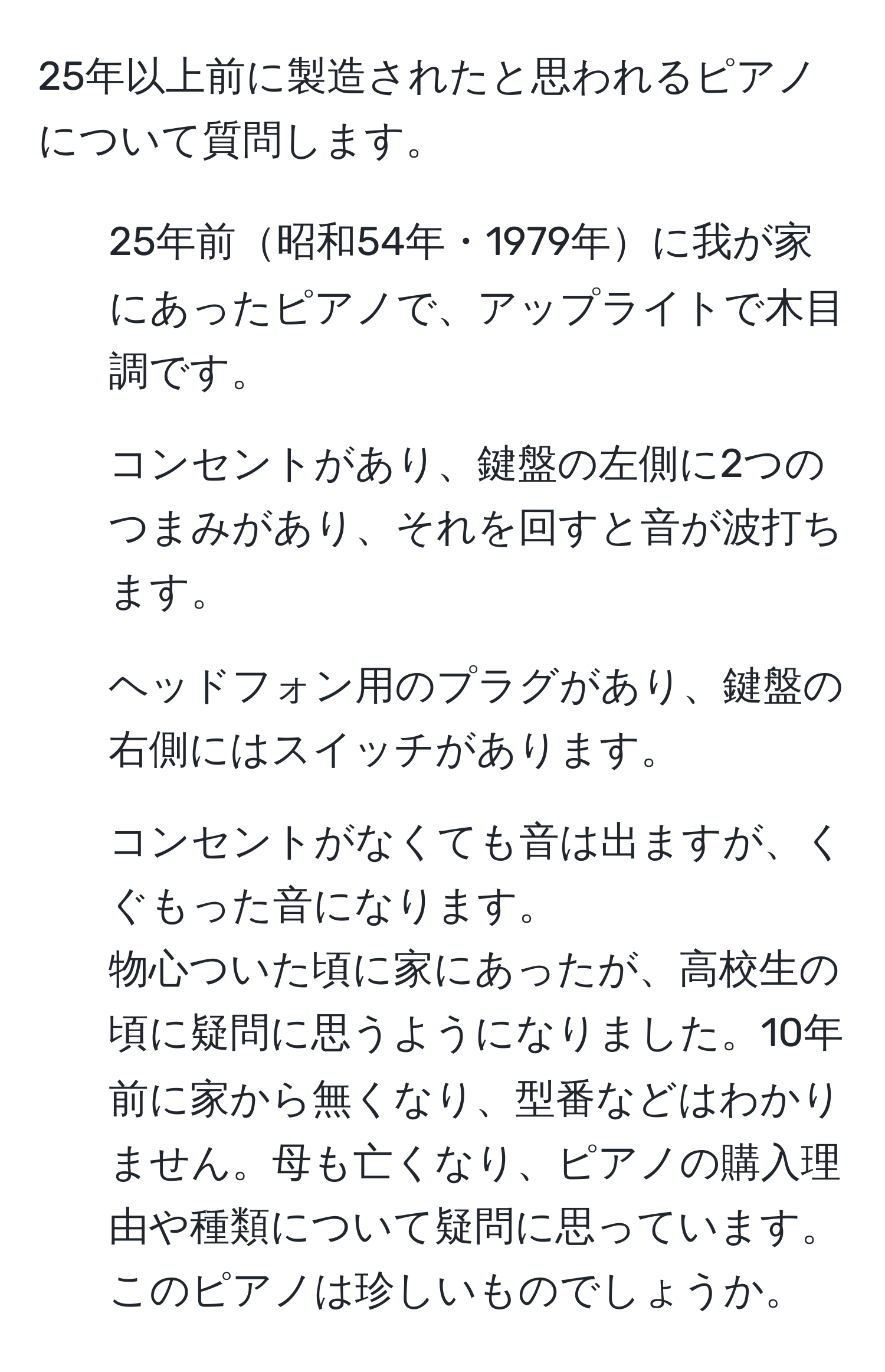 25年以上前に製造されたと思われるピアノについて質問します。  
- 25年前昭和54年・1979年に我が家にあったピアノで、アップライトで木目調です。  
- コンセントがあり、鍵盤の左側に2つのつまみがあり、それを回すと音が波打ちます。  
- ヘッドフォン用のプラグがあり、鍵盤の右側にはスイッチがあります。  
- コンセントがなくても音は出ますが、くぐもった音になります。  
物心ついた頃に家にあったが、高校生の頃に疑問に思うようになりました。10年前に家から無くなり、型番などはわかりません。母も亡くなり、ピアノの購入理由や種類について疑問に思っています。このピアノは珍しいものでしょうか。