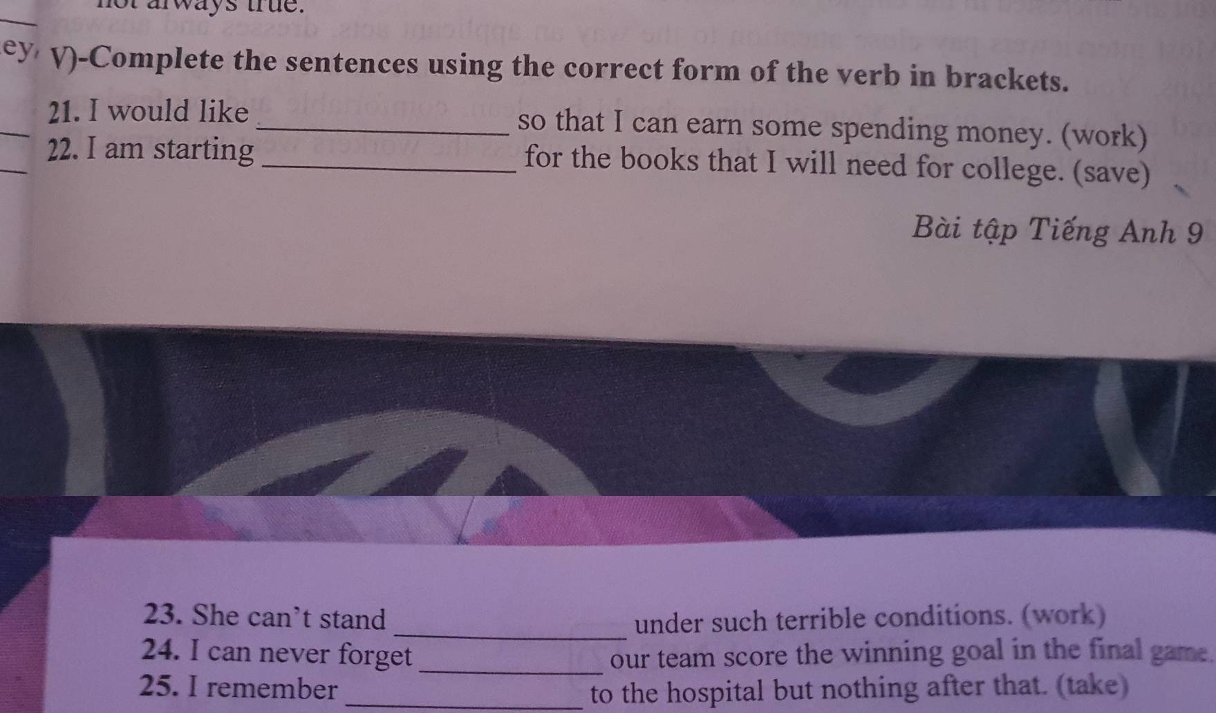 arways true. 
ey V)-Complete the sentences using the correct form of the verb in brackets. 
_21. I would like _so that I can earn some spending money. (work) 
_ 
22. I am starting_ 
for the books that I will need for college. (save) 
Bài tập Tiếng Anh 9 
_ 
23. She can’t stand under such terrible conditions. (work) 
24. I can never forget _our team score the winning goal in the final game. 
25. I remember _to the hospital but nothing after that. (take)