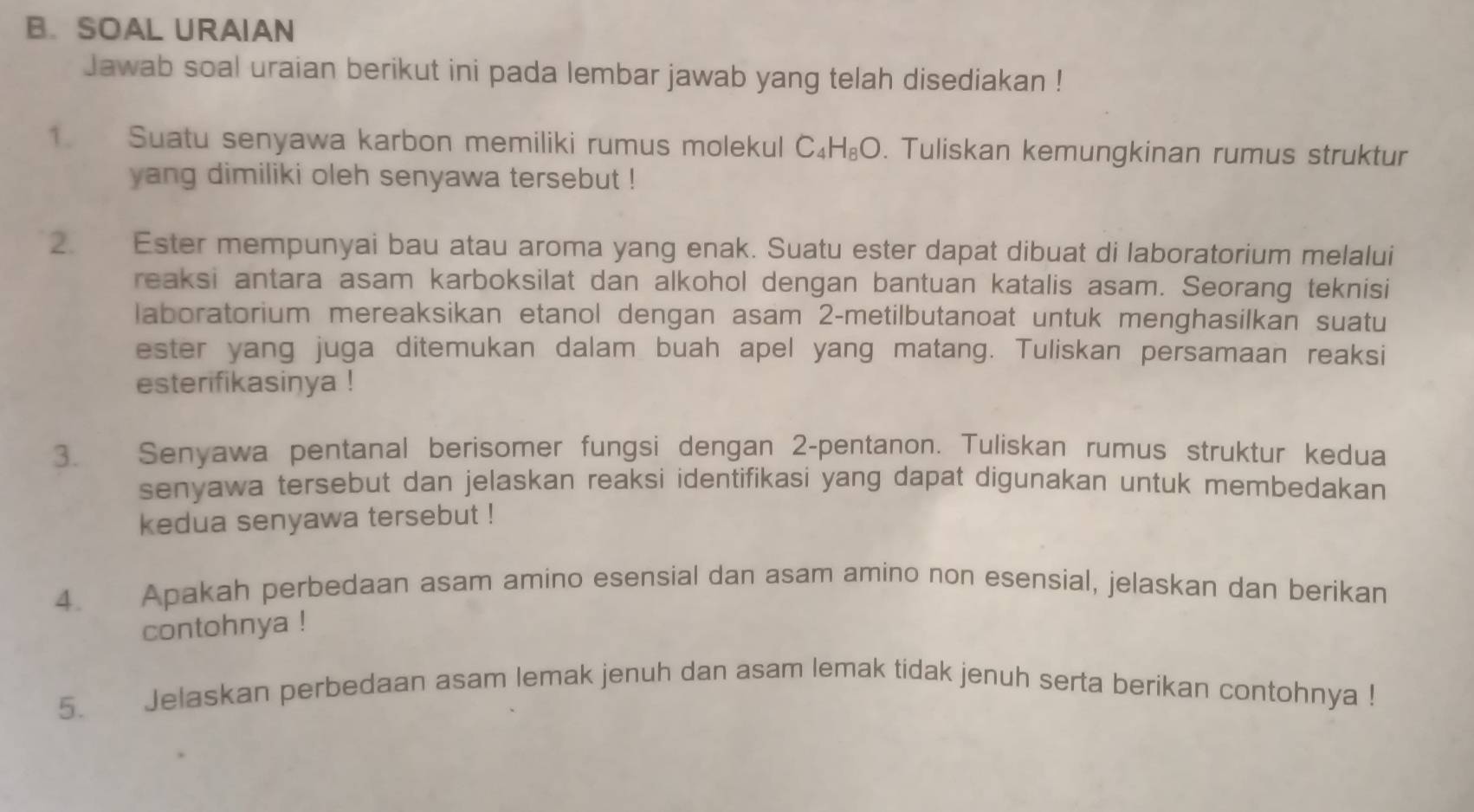 SOAL URAIAN 
Jawab soal uraian berikut ini pada lembar jawab yang telah disediakan ! 
1. Suatu senyawa karbon memiliki rumus molekul C_4H_8O. Tuliskan kemungkinan rumus struktur 
yang dimiliki oleh senyawa tersebut ! 
2. Ester mempunyai bau atau aroma yang enak. Suatu ester dapat dibuat di laboratorium melalui 
reaksi antara asam karboksilat dan alkohol dengan bantuan katalis asam. Seorang teknisi 
laboratorium mereaksikan etanol dengan asam 2 -metilbutanoat untuk menghasilkan suatu 
ester yang juga ditemukan dalam buah apel yang matang. Tuliskan persamaan reaksi 
esterifikasinya ! 
3. Senyawa pentanal berisomer fungsi dengan 2 -pentanon. Tuliskan rumus struktur kedua 
senyawa tersebut dan jelaskan reaksi identifikasi yang dapat digunakan untuk membedakan 
kedua senyawa tersebut ! 
4. Apakah perbedaan asam amino esensial dan asam amino non esensial, jelaskan dan berikan 
contohnya ! 
5. Jelaskan perbedaan asam lemak jenuh dan asam lemak tidak jenuh serta berikan contohnya !