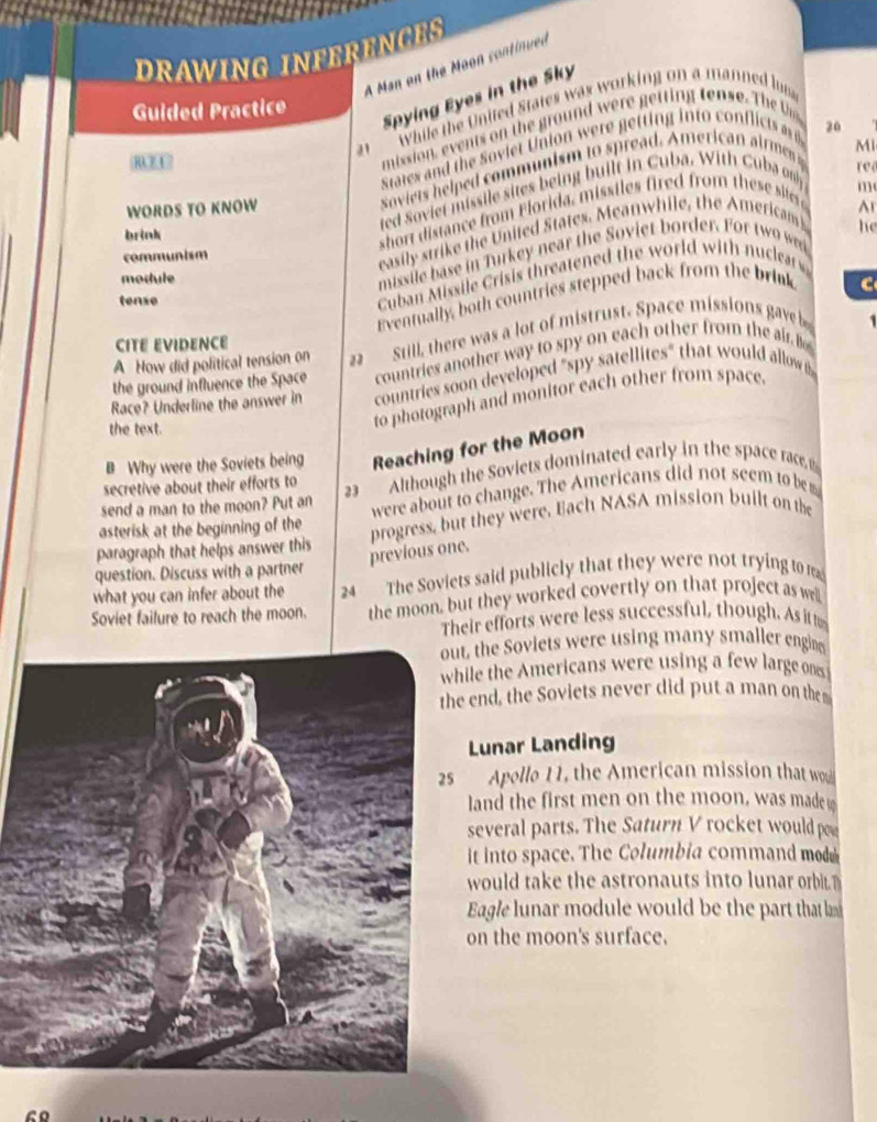 DRAWING INFERENGE 
A Man on the Moon continued 
While the United States was working on a manned lu 
Guided Practice 
Spying Eyes in the Sky 
REU 
' mission, events on the ground were getting tense. The 
State nd the Soviet Uni re etin i t o fli t 
soviets helped communism to spread. American airmen 20
re 
red Soviet missile sites being built in Cuba. With Cuba only MI 
WORDS TO KNOW Ar 
brink 
short distance from F lorida, missiles fired from these siis 
communism 
easily strike the United States. Meanwhile, the Americams m 
he 
module 
missile base in Turkey near the Soviet border. For two wn 
Eventually, both countries stepped back from the brink 
tense 
Cuban Missile Crisis threatened the world with nuclear 
C 
A How did political tension on Still, there was a lot of mistrust. Space missions gave b 
1 
CITE EVIDENCE 
the ground influence the Space countries another way to spy on each other from the air. Bo 
Race? Underline the answer in countries soon developed "spy satellites" that would allow 
the text. 
to photograph and monitor each other from space. 
B Why were the Soviets being Reaching for the Moon 
send a man to the moon? Put an 23 Although the Soviets dominated early in the space race 
secretive about their efforts to 
asterisk at the beginning of the were about to change. The Americans did not seem to be 
paragraph that helps answer this progress, but they were. Bach NASA mission built on the 
previous one. 
question. Discuss with a partner 
what you can infer about the 24 The Soviets said publicly that they were not trying to rea 
Soviet failure to reach the moon. the moon, but they worked covertly on that project as well 
Their efforts were less successful, though. As it t 
t, the Soviets were using many smaller engi 
ile the Americans were using a few large ones 
end, the Soviets never did put a man on the 
Lunar Landing 
Apollo 11, the American mission that wo 
land the first men on the moon, was made 
several parts. The Saturn V rocket would poe 
it into space. The Columbia command mod 
would take the astronauts into lunar orbi 
Eagle lunar module would be the part that l 
on the moon's surface.