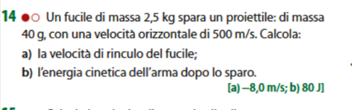 14 ●○ Un fucile di massa 2,5 kg spara un proiettile: di massa
40 g, con una velocità orizzontale di 500 m/s. Calcola:
a) la velocità di rinculo del fucile;
b) l’energia cinetica dell’arma dopo lo sparo.
[a) −8,0 m/s; b) 80 J]