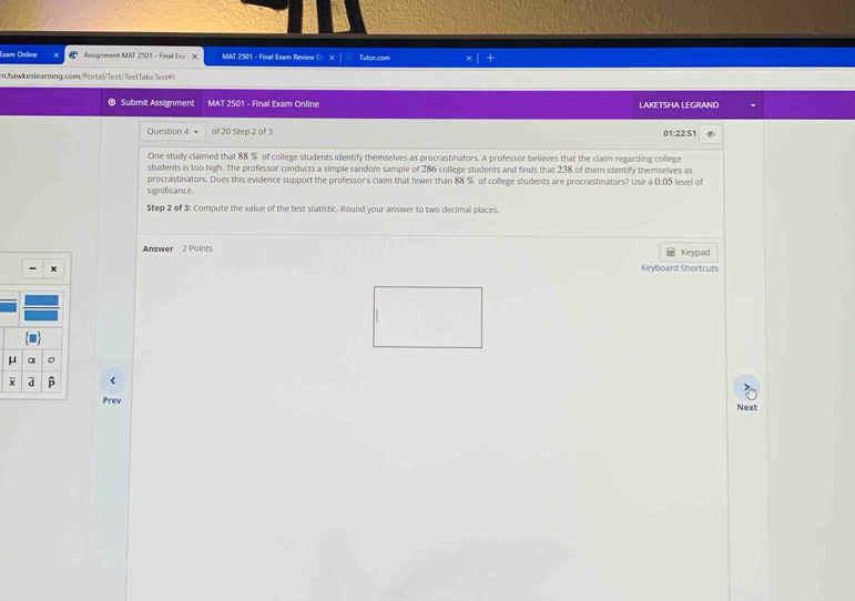 Exam Ontine Assignment MAT 2501 - Final Ex X MAT 2501 - Final Exam Review O: Tutor.com 
n.hawkeslearning.com/Portal/Test/TestTakeTest#! 
Submit Assignment MAT 2501 - Final Exam Online LAKETSHA LEGRAND 
Question 4 = of 20 Step 2 of 3 01:22:51 
One study claimed that 88 % of college students identify themselves as procrastinators. A professor believes that the claim regarding college 
students is too high. The professor conducts a simple random sample of 286 college students and finds that 238 of them identify themselves as 
procrastinators. Does this evidence support the professor's claim that fewer than 88 % of college students are procrastinators? Use a 0.05 level of 
significance 
Step 2 of 3 : Compute the value of the test statistic. Round your answer to two decimal places. 
Answer 2 Points Keypad 
Keyboard Shortcuts
μ α σ
a 6
Prev Next