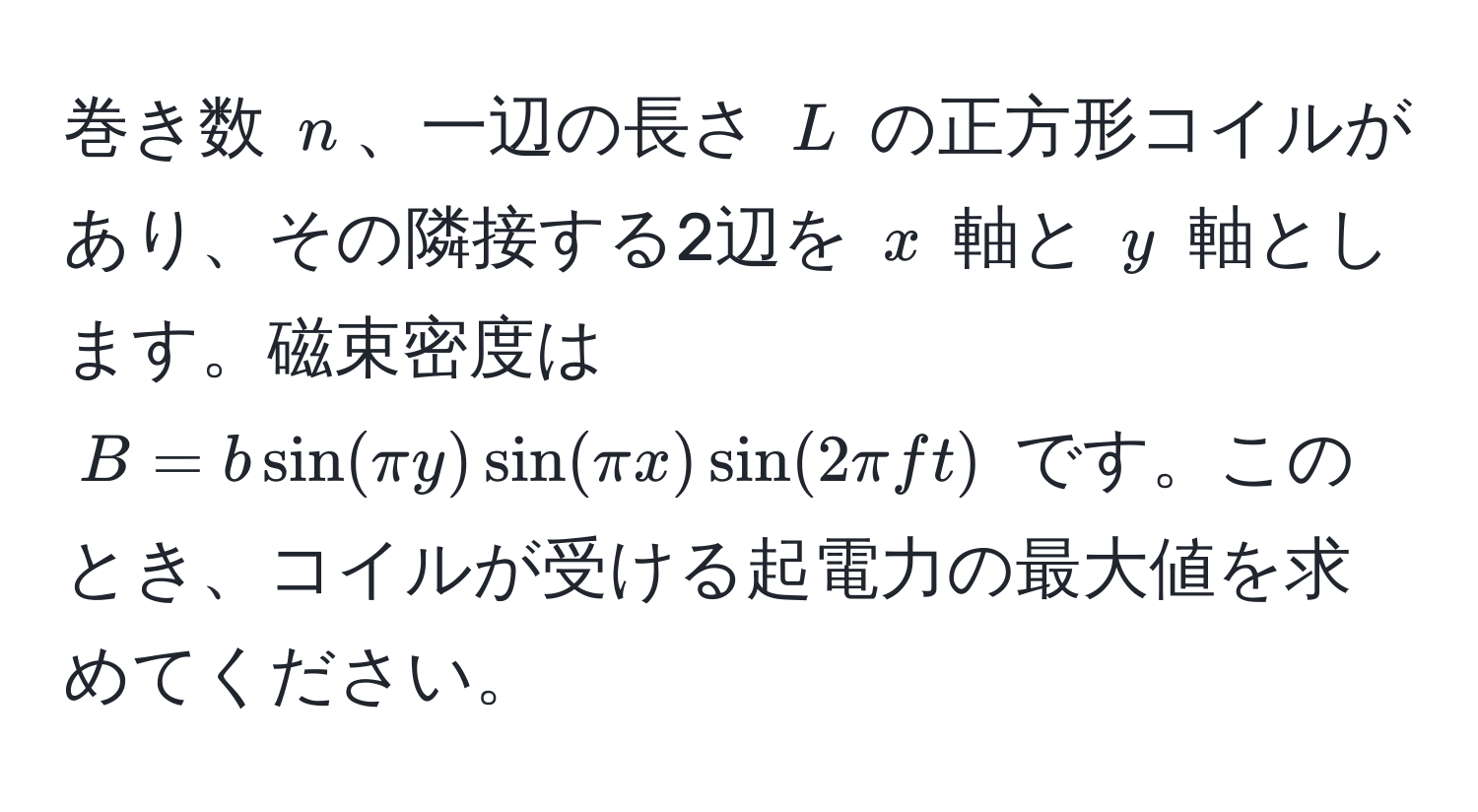 巻き数 $n$、一辺の長さ $L$ の正方形コイルがあり、その隣接する2辺を $x$ 軸と $y$ 軸とします。磁束密度は $B = b sin(π y) sin(π x) sin(2 π f t)$ です。このとき、コイルが受ける起電力の最大値を求めてください。