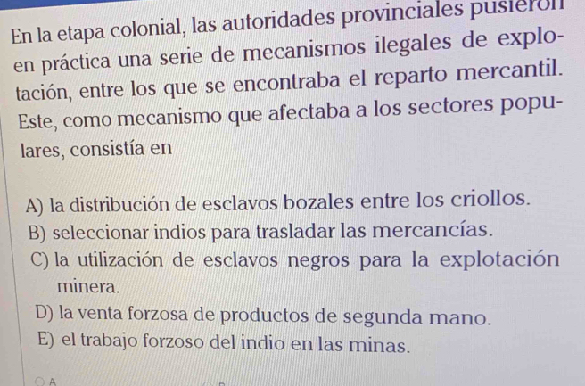 En la etapa colonial, las autoridades provinciales pusieroll
en práctica una serie de mecanismos ilegales de explo-
tación, entre los que se encontraba el reparto mercantil.
Este, como mecanismo que afectaba a los sectores popu-
lares, consistía en
A) la distribución de esclavos bozales entre los criollos.
B) seleccionar indios para trasladar las mercancías.
C) la utilización de esclavos negros para la explotación
minera.
D) la venta forzosa de productos de segunda mano.
E) el trabajo forzoso del indio en las minas.
A