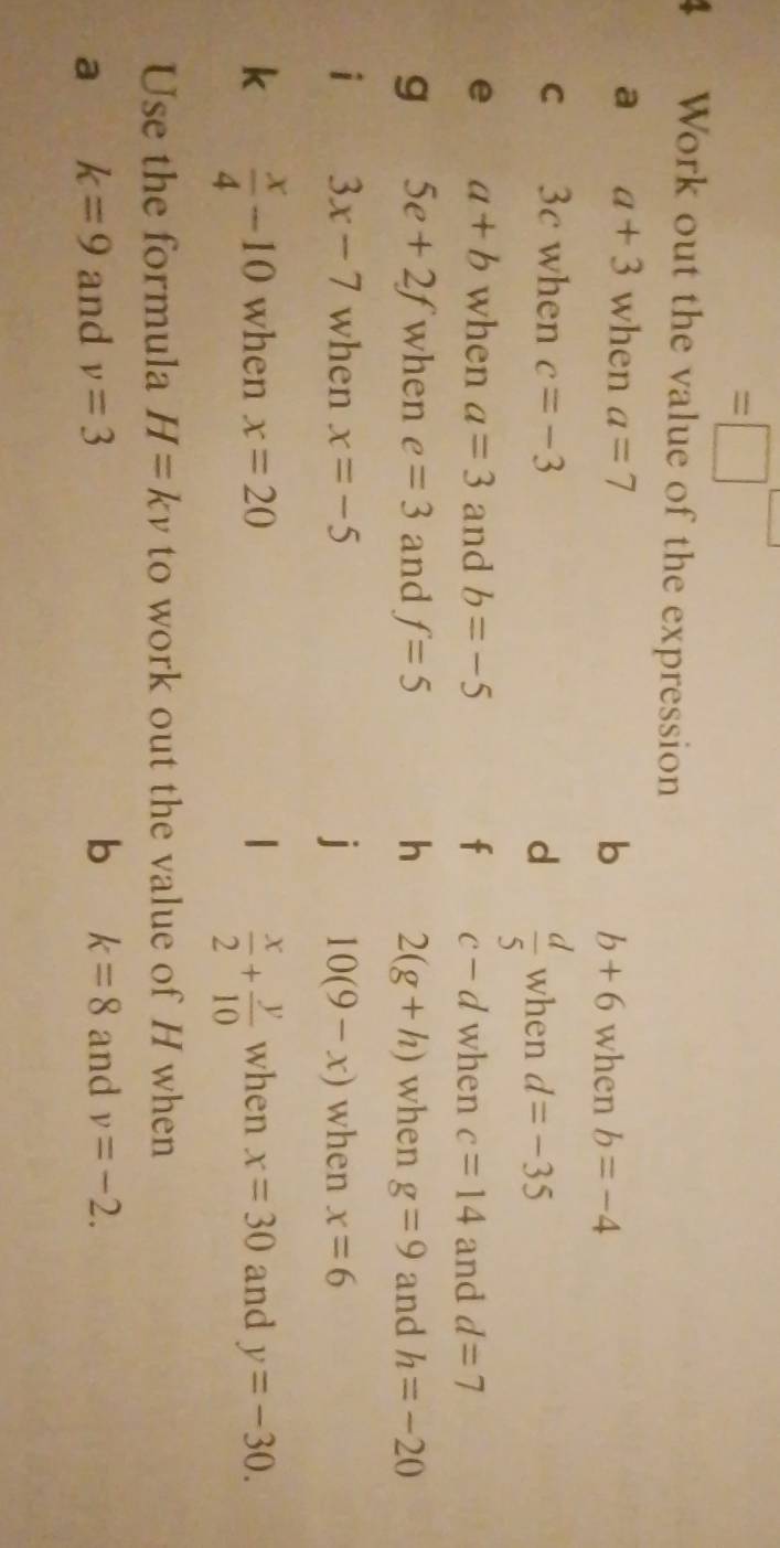 =□ 
4 Work out the value of the expression 
a a+3 when a=7
b b+6 when b=-4
C 3c when c=-3 d  d/5  when d=-35
e a+b when a=3 and b=-5 f c-d when c=14 and d=7
g 5e+2f when e=3 and f=5 h 2(g+h) when g=9 and h=-20
i 3x-7 when x=-5 j 10(9-x) when x=6
k  x/4 -10 when x=20 1  x/2 + y/10  when x=30 and y=-30. 
Use the formula H=kv to work out the value of H when 
b k=8
a k=9 and v=3 and v=-2.